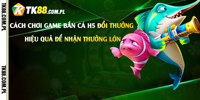 Cách-chơi-game-Bắn-Cá-H5-Đổi-Thưởng-hiệu-quả-để-nhận-thưởng-lớn