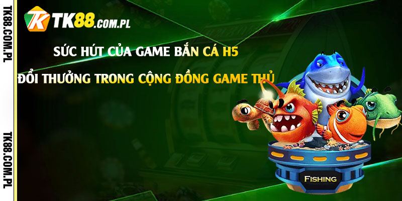 Bắn Cá H5 Đổi Thưởng - Game Bắn Cá H5 Đổi Tiền Thật 2 Sức hút của game Bắn Cá H5 Đổi Thưởng trong cộng đồng game thủ
